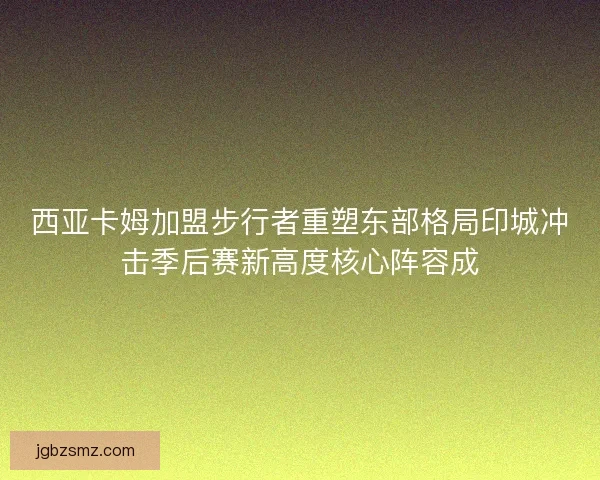 西亚卡姆加盟步行者重塑东部格局印城冲击季后赛新高度核心阵容成 西亚卡姆加盟步行者重塑东部格局印城冲击季后赛新高度核心阵容成