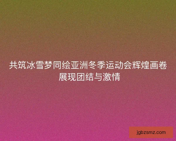 共筑冰雪梦同绘亚洲冬季运动会辉煌画卷 展现团结与激情