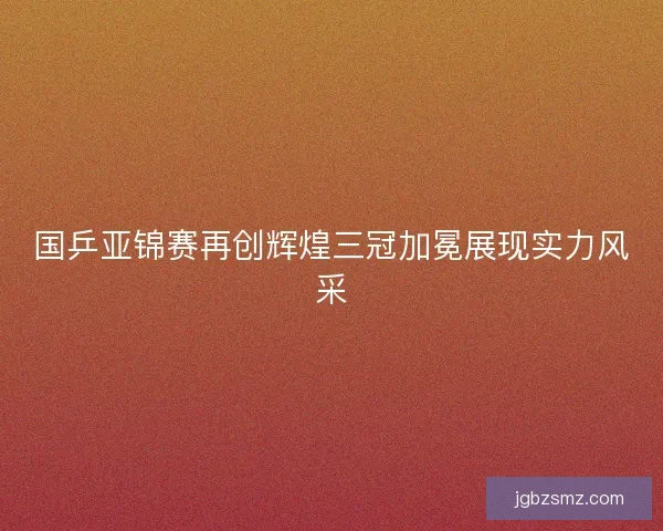 国乒亚锦赛再创辉煌三冠加冕展现实力风采