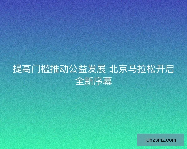 提高门槛推动公益发展 北京马拉松开启全新序幕 提高门槛推动公益发展 北京马拉松开启全新序幕