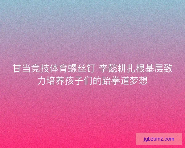 甘当竞技体育螺丝钉 李懿耕扎根基层致力培养孩子们的跆拳道梦想