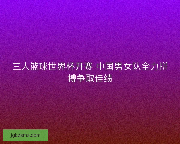 三人篮球世界杯开赛 中国男女队全力拼搏争取佳绩