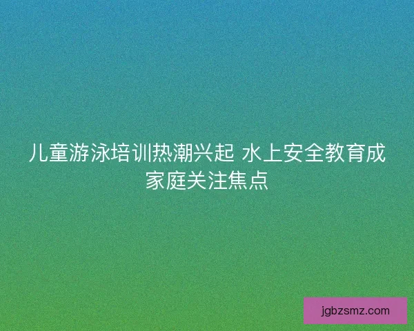 儿童游泳培训热潮兴起 水上安全教育成家庭关注焦点
