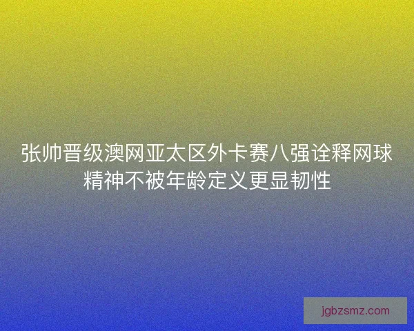 张帅晋级澳网亚太区外卡赛八强诠释网球精神不被年龄定义更显韧性