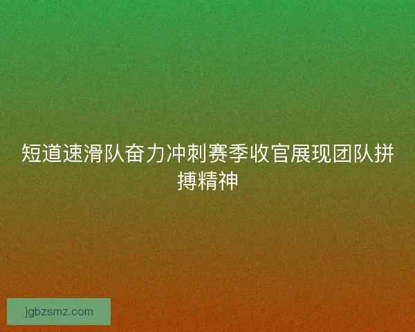 短道速滑队奋力冲刺赛季收官展现团队拼搏精神