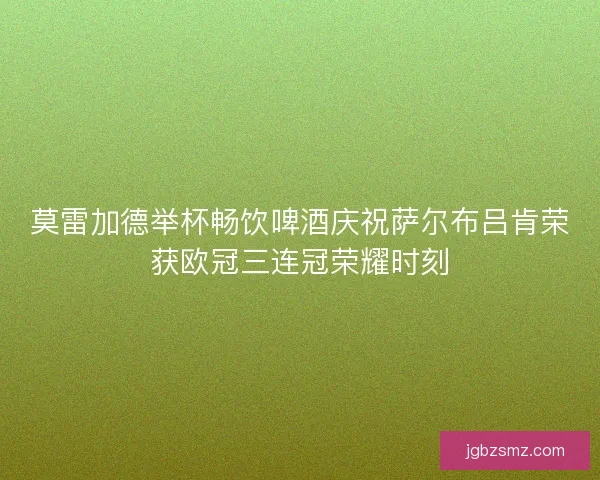 莫雷加德举杯畅饮啤酒庆祝萨尔布吕肯荣获欧冠三连冠荣耀时刻
