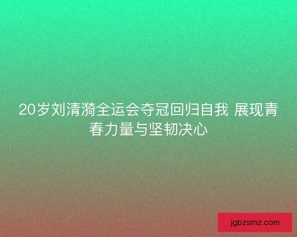 20岁刘清漪全运会夺冠回归自我 展现青春力量与坚韧决心 20岁刘清漪全运会夺冠回归自我 展现青春力量与坚韧决心