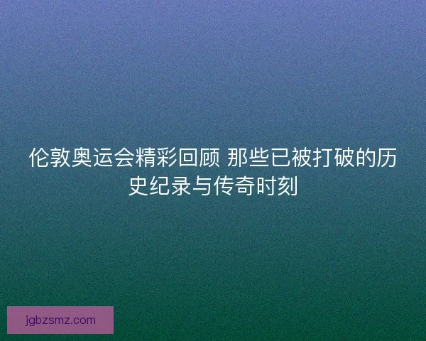 伦敦奥运会精彩回顾 那些已被打破的历史纪录与传奇时刻