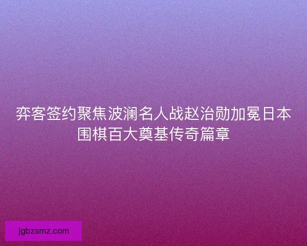 弈客签约聚焦波澜名人战赵治勋加冕日本围棋百大奠基传奇篇章