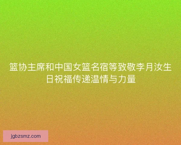 篮协主席和中国女篮名宿等致敬李月汝生日祝福传递温情与力量