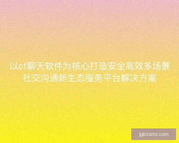 以cf聊天软件为核心打造安全高效多场景社交沟通新生态服务平台解决方案 以cf聊天软件为核心打造安全高效多场景社交沟通新生态服务平台解决方案