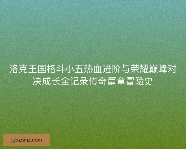 洛克王国格斗小五热血进阶与荣耀巅峰对决成长全记录传奇篇章冒险史 洛克王国格斗小五热血进阶与荣耀巅峰对决成长全记录传奇篇章冒险史