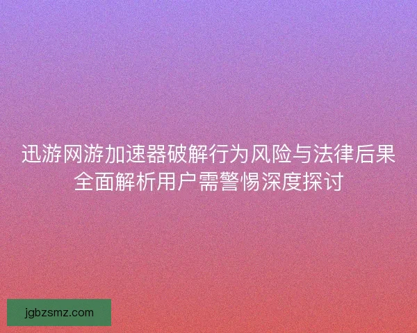 迅游网游加速器破解行为风险与法律后果全面解析用户需警惕深度探讨