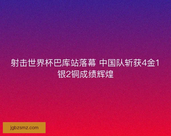 射击世界杯巴库站落幕 中国队斩获4金1银2铜成绩辉煌