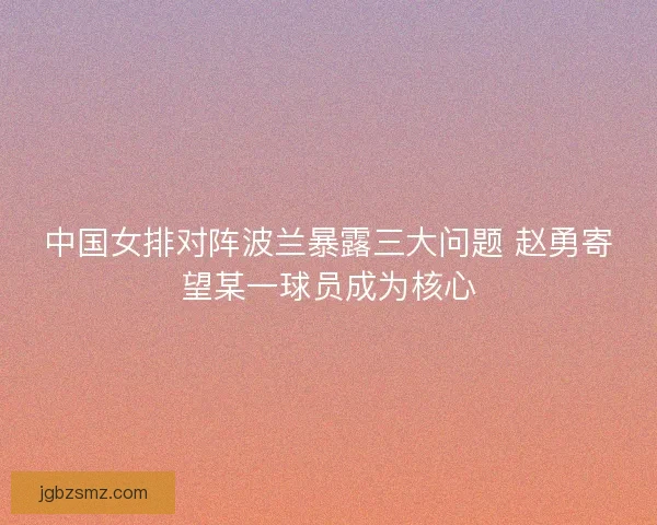 中国女排对阵波兰暴露三大问题 赵勇寄望某一球员成为核心