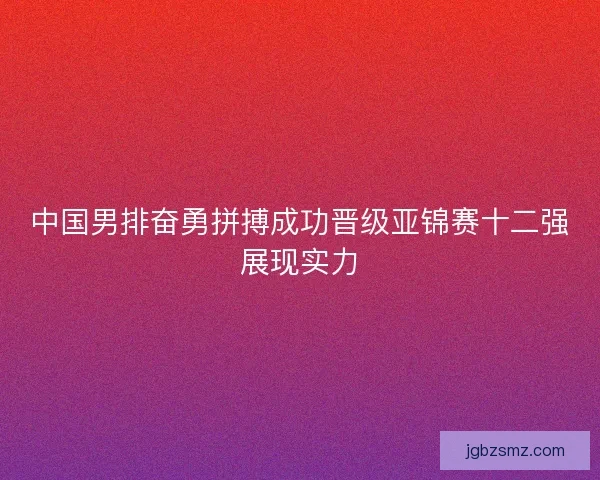 中国男排奋勇拼搏成功晋级亚锦赛十二强展现实力 中国男排奋勇拼搏成功晋级亚锦赛十二强展现实力